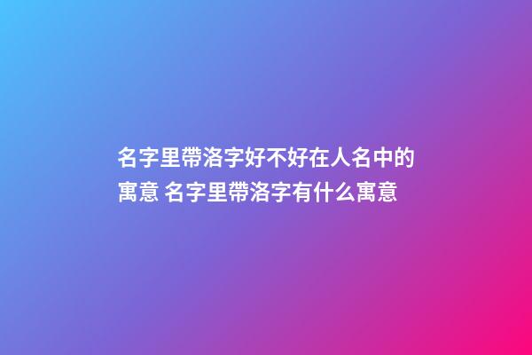 名字里帶洛字好不好在人名中的寓意 名字里帶洛字有什么寓意